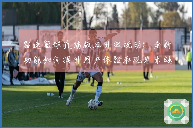 雷速篮球直播版本升级说明：全新功能如何提升用户体验和观看乐趣