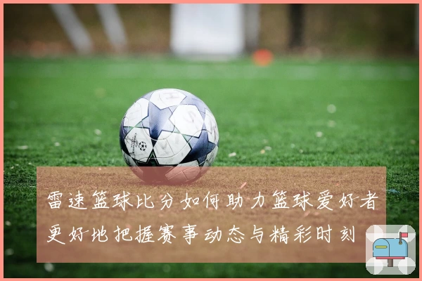 雷速篮球比分如何助力篮球爱好者更好地把握赛事动态与精彩时刻